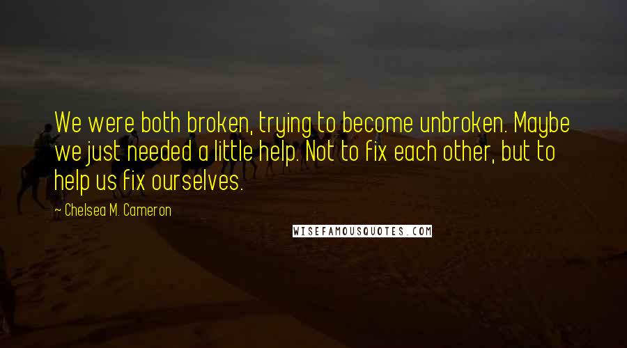 Chelsea M. Cameron Quotes: We were both broken, trying to become unbroken. Maybe we just needed a little help. Not to fix each other, but to help us fix ourselves.