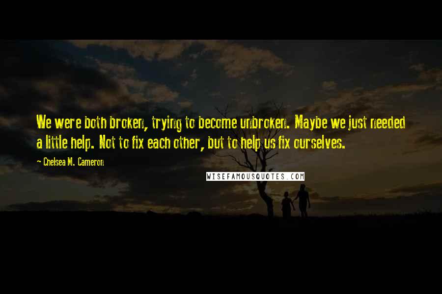 Chelsea M. Cameron Quotes: We were both broken, trying to become unbroken. Maybe we just needed a little help. Not to fix each other, but to help us fix ourselves.