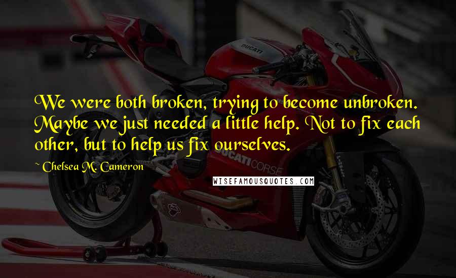 Chelsea M. Cameron Quotes: We were both broken, trying to become unbroken. Maybe we just needed a little help. Not to fix each other, but to help us fix ourselves.