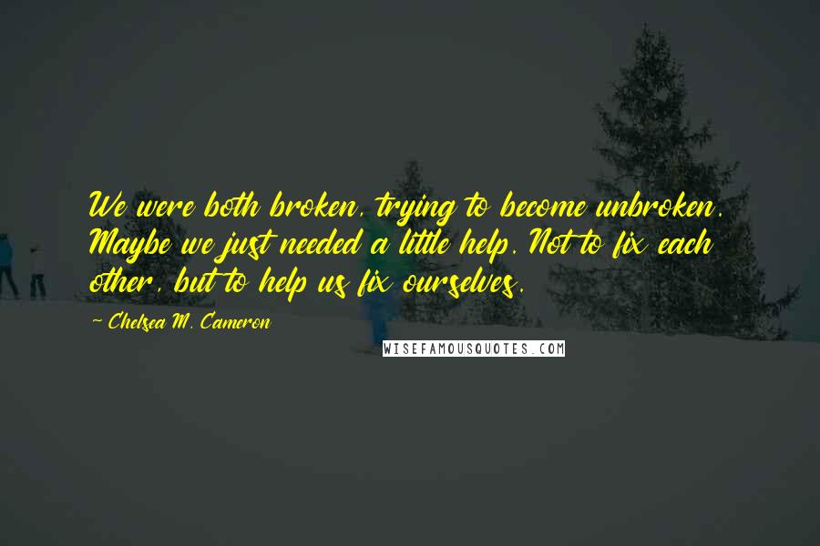 Chelsea M. Cameron Quotes: We were both broken, trying to become unbroken. Maybe we just needed a little help. Not to fix each other, but to help us fix ourselves.