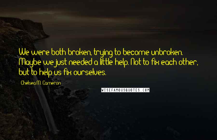 Chelsea M. Cameron Quotes: We were both broken, trying to become unbroken. Maybe we just needed a little help. Not to fix each other, but to help us fix ourselves.