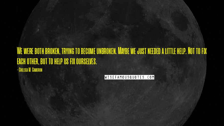 Chelsea M. Cameron Quotes: We were both broken, trying to become unbroken. Maybe we just needed a little help. Not to fix each other, but to help us fix ourselves.