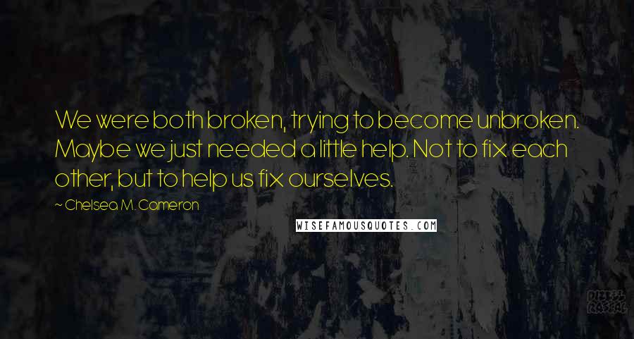 Chelsea M. Cameron Quotes: We were both broken, trying to become unbroken. Maybe we just needed a little help. Not to fix each other, but to help us fix ourselves.