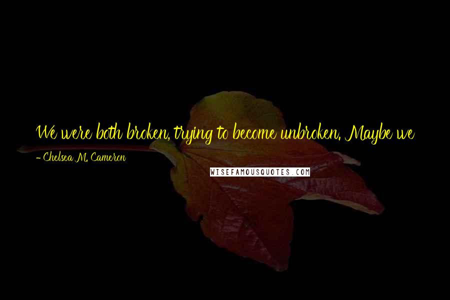 Chelsea M. Cameron Quotes: We were both broken, trying to become unbroken. Maybe we just needed a little help. Not to fix each other, but to help us fix ourselves.
