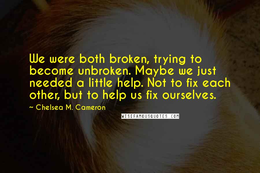 Chelsea M. Cameron Quotes: We were both broken, trying to become unbroken. Maybe we just needed a little help. Not to fix each other, but to help us fix ourselves.