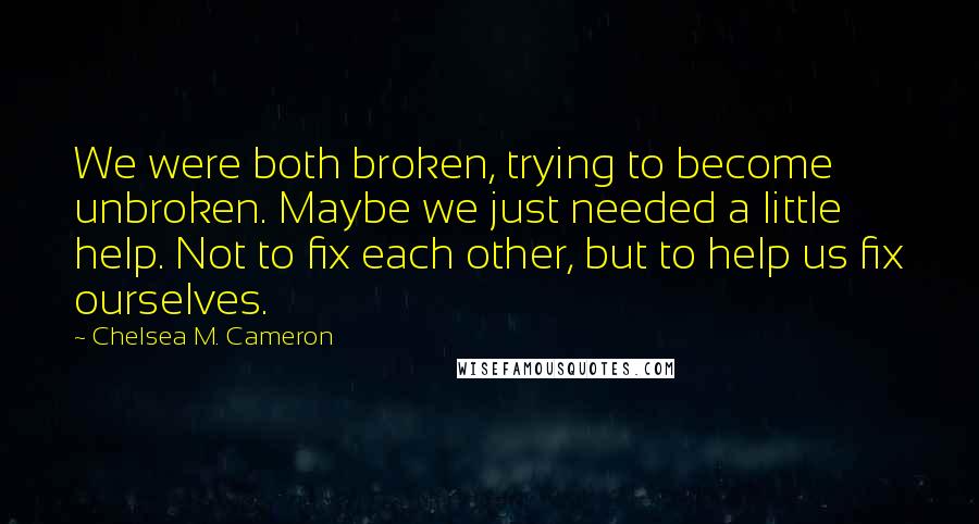 Chelsea M. Cameron Quotes: We were both broken, trying to become unbroken. Maybe we just needed a little help. Not to fix each other, but to help us fix ourselves.