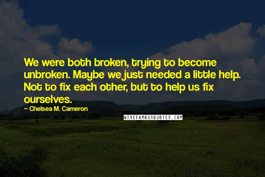 Chelsea M. Cameron Quotes: We were both broken, trying to become unbroken. Maybe we just needed a little help. Not to fix each other, but to help us fix ourselves.