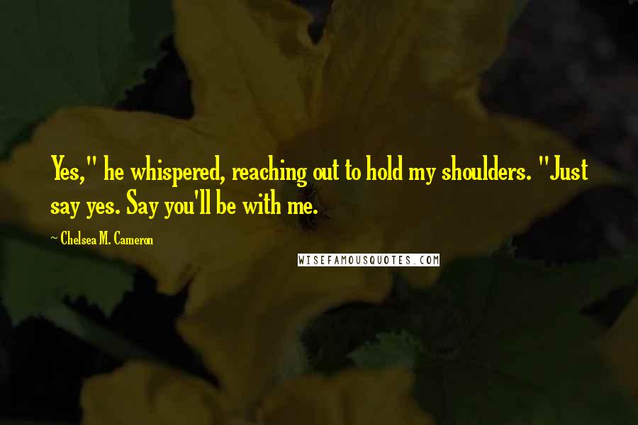 Chelsea M. Cameron Quotes: Yes," he whispered, reaching out to hold my shoulders. "Just say yes. Say you'll be with me.