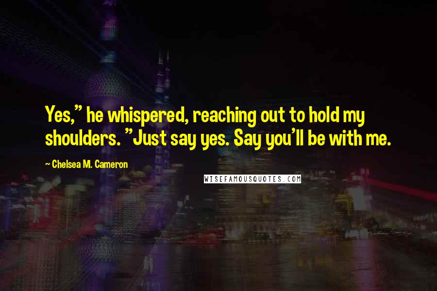 Chelsea M. Cameron Quotes: Yes," he whispered, reaching out to hold my shoulders. "Just say yes. Say you'll be with me.