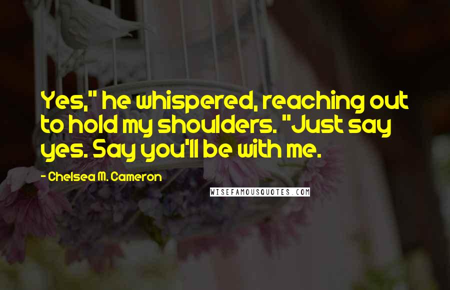 Chelsea M. Cameron Quotes: Yes," he whispered, reaching out to hold my shoulders. "Just say yes. Say you'll be with me.