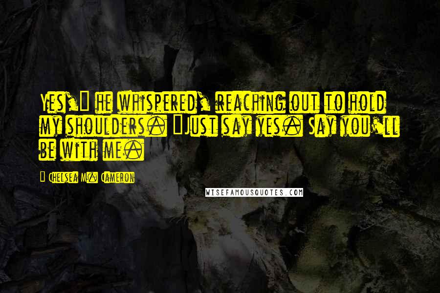 Chelsea M. Cameron Quotes: Yes," he whispered, reaching out to hold my shoulders. "Just say yes. Say you'll be with me.