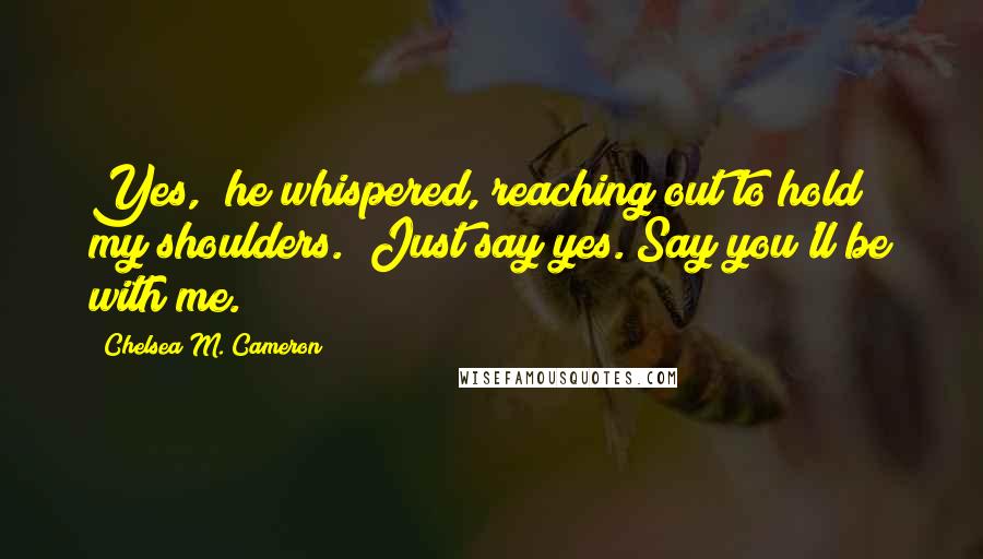 Chelsea M. Cameron Quotes: Yes," he whispered, reaching out to hold my shoulders. "Just say yes. Say you'll be with me.