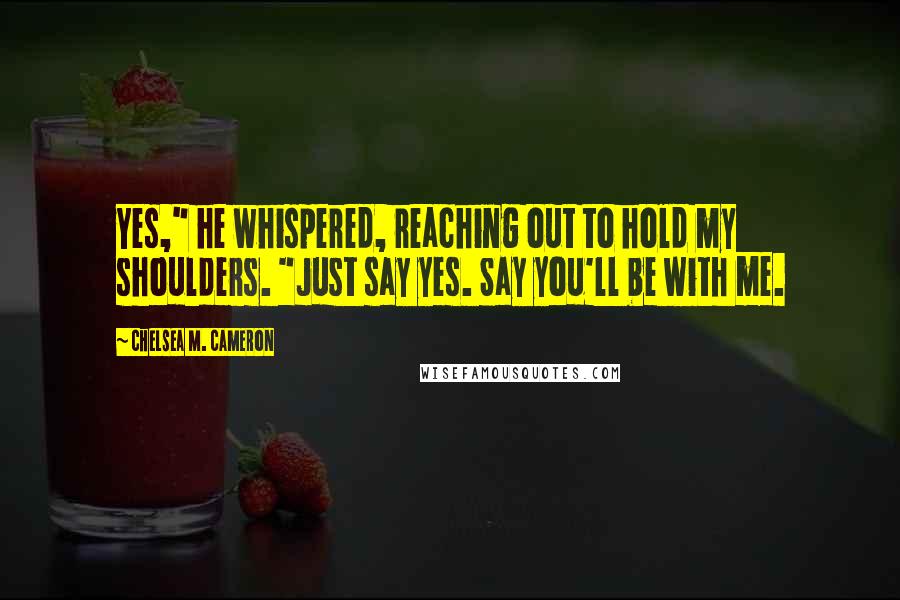 Chelsea M. Cameron Quotes: Yes," he whispered, reaching out to hold my shoulders. "Just say yes. Say you'll be with me.