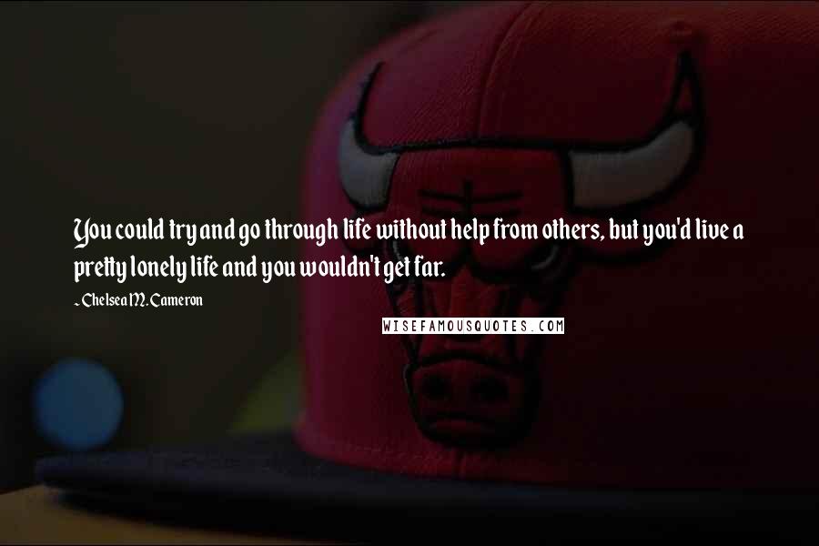 Chelsea M. Cameron Quotes: You could try and go through life without help from others, but you'd live a pretty lonely life and you wouldn't get far.