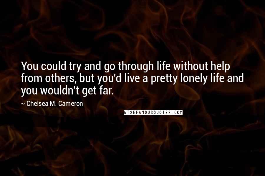 Chelsea M. Cameron Quotes: You could try and go through life without help from others, but you'd live a pretty lonely life and you wouldn't get far.