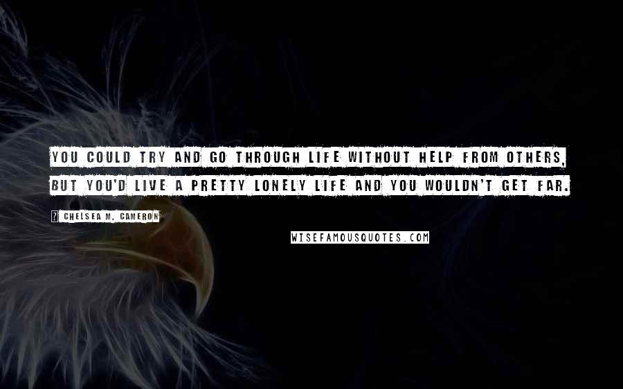 Chelsea M. Cameron Quotes: You could try and go through life without help from others, but you'd live a pretty lonely life and you wouldn't get far.