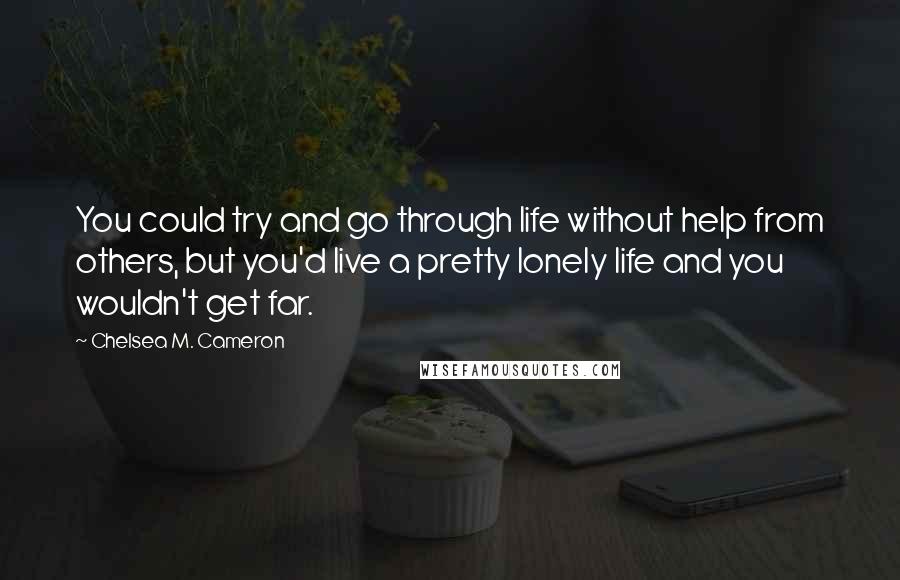 Chelsea M. Cameron Quotes: You could try and go through life without help from others, but you'd live a pretty lonely life and you wouldn't get far.