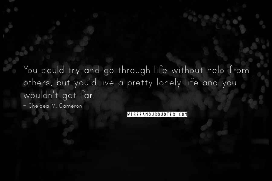 Chelsea M. Cameron Quotes: You could try and go through life without help from others, but you'd live a pretty lonely life and you wouldn't get far.