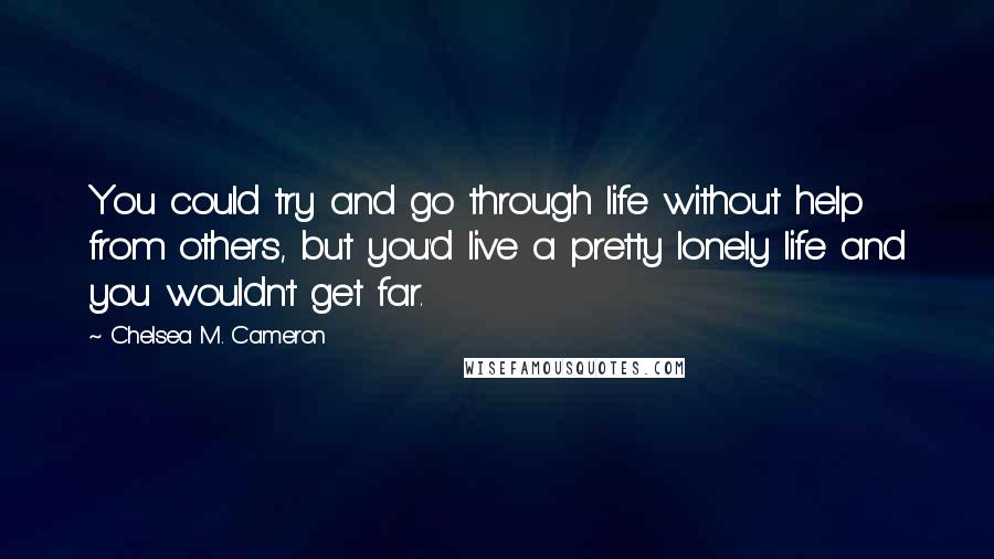 Chelsea M. Cameron Quotes: You could try and go through life without help from others, but you'd live a pretty lonely life and you wouldn't get far.