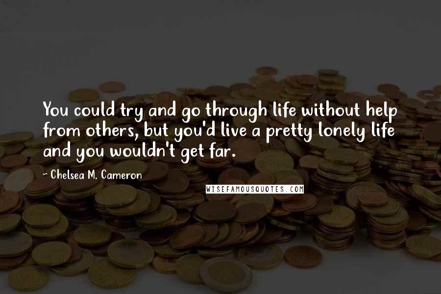 Chelsea M. Cameron Quotes: You could try and go through life without help from others, but you'd live a pretty lonely life and you wouldn't get far.