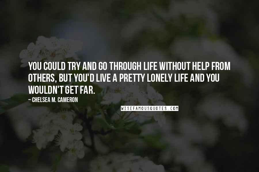 Chelsea M. Cameron Quotes: You could try and go through life without help from others, but you'd live a pretty lonely life and you wouldn't get far.