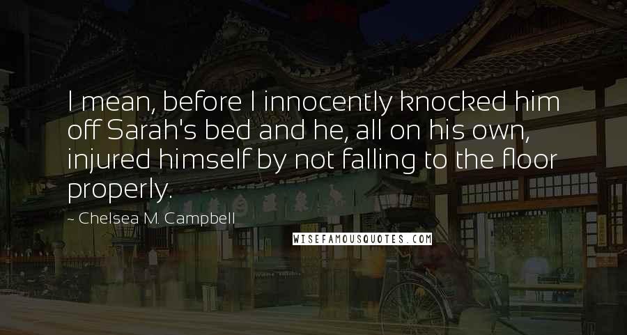 Chelsea M. Campbell Quotes: I mean, before I innocently knocked him off Sarah's bed and he, all on his own, injured himself by not falling to the floor properly.