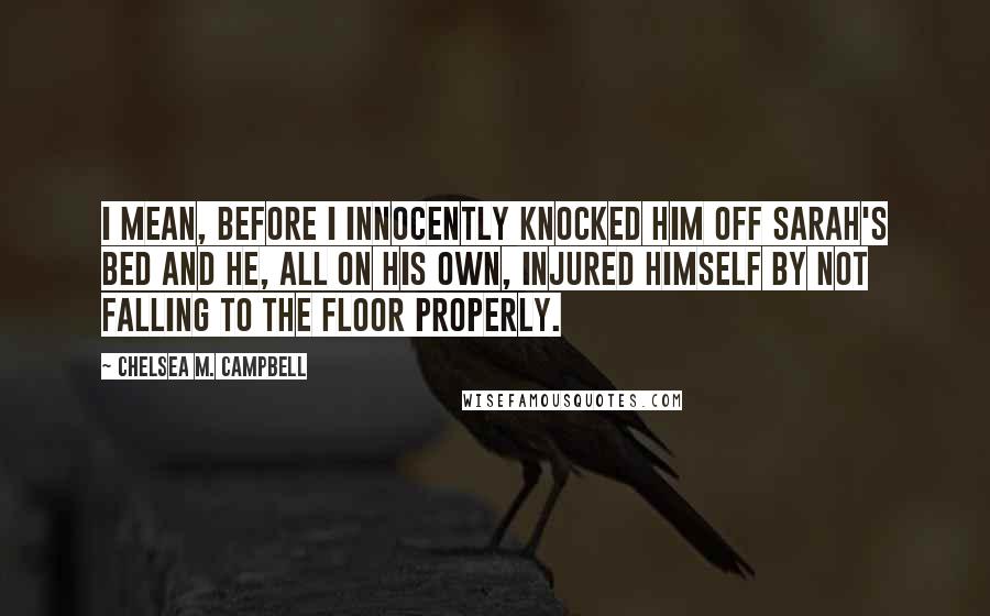 Chelsea M. Campbell Quotes: I mean, before I innocently knocked him off Sarah's bed and he, all on his own, injured himself by not falling to the floor properly.