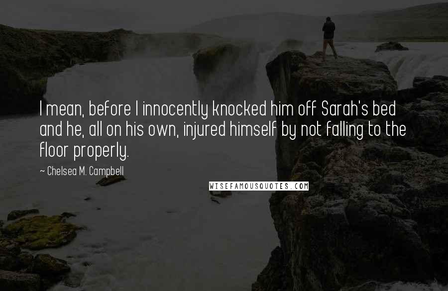 Chelsea M. Campbell Quotes: I mean, before I innocently knocked him off Sarah's bed and he, all on his own, injured himself by not falling to the floor properly.