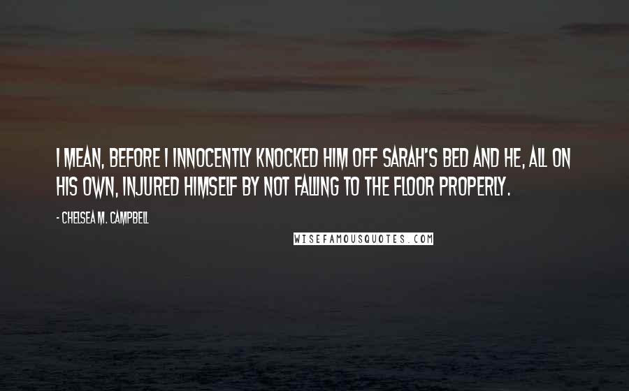 Chelsea M. Campbell Quotes: I mean, before I innocently knocked him off Sarah's bed and he, all on his own, injured himself by not falling to the floor properly.