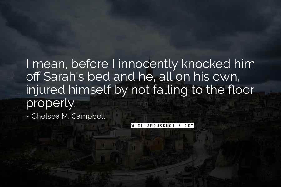 Chelsea M. Campbell Quotes: I mean, before I innocently knocked him off Sarah's bed and he, all on his own, injured himself by not falling to the floor properly.