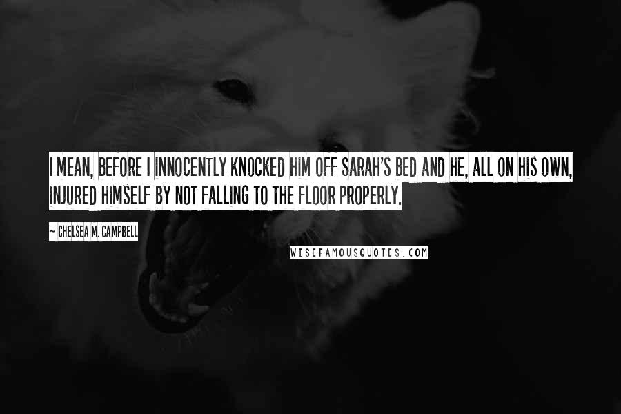 Chelsea M. Campbell Quotes: I mean, before I innocently knocked him off Sarah's bed and he, all on his own, injured himself by not falling to the floor properly.