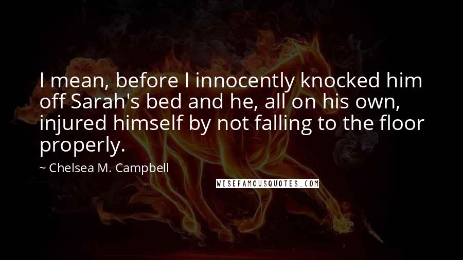 Chelsea M. Campbell Quotes: I mean, before I innocently knocked him off Sarah's bed and he, all on his own, injured himself by not falling to the floor properly.