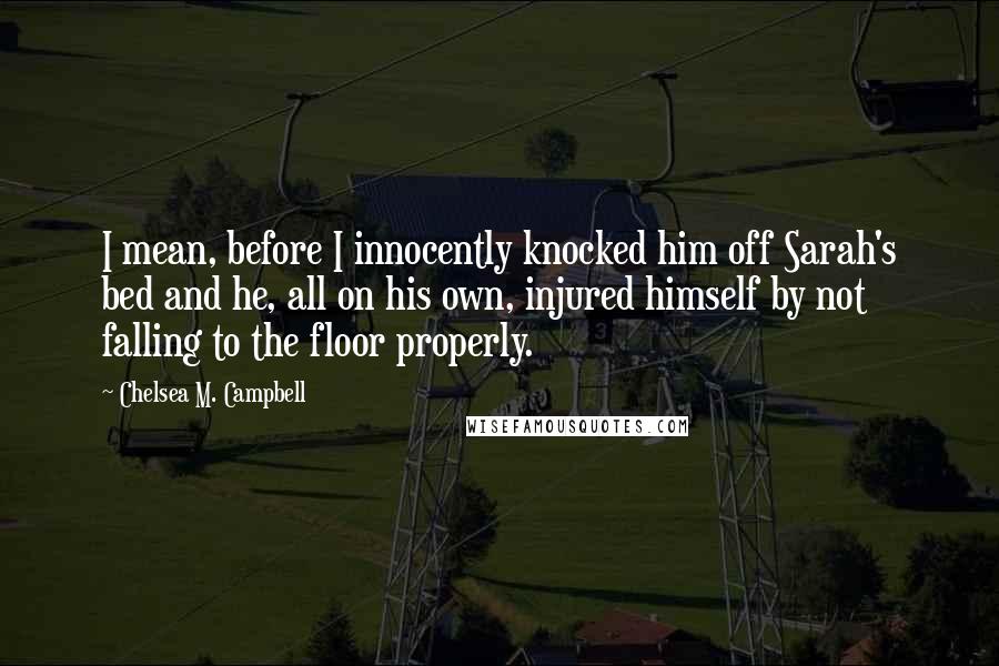 Chelsea M. Campbell Quotes: I mean, before I innocently knocked him off Sarah's bed and he, all on his own, injured himself by not falling to the floor properly.