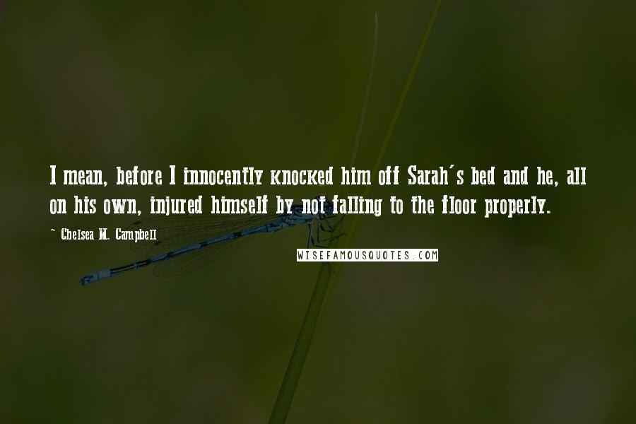 Chelsea M. Campbell Quotes: I mean, before I innocently knocked him off Sarah's bed and he, all on his own, injured himself by not falling to the floor properly.