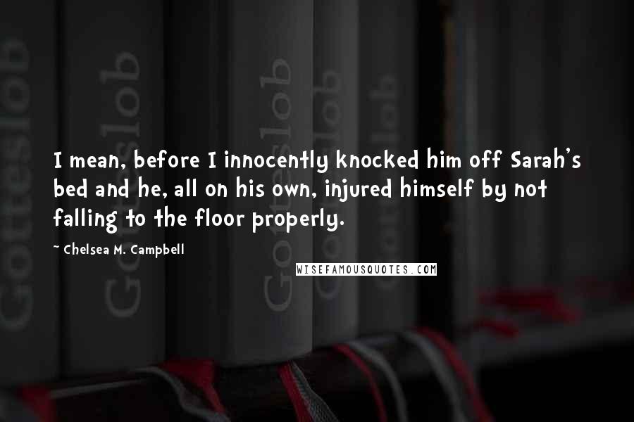 Chelsea M. Campbell Quotes: I mean, before I innocently knocked him off Sarah's bed and he, all on his own, injured himself by not falling to the floor properly.