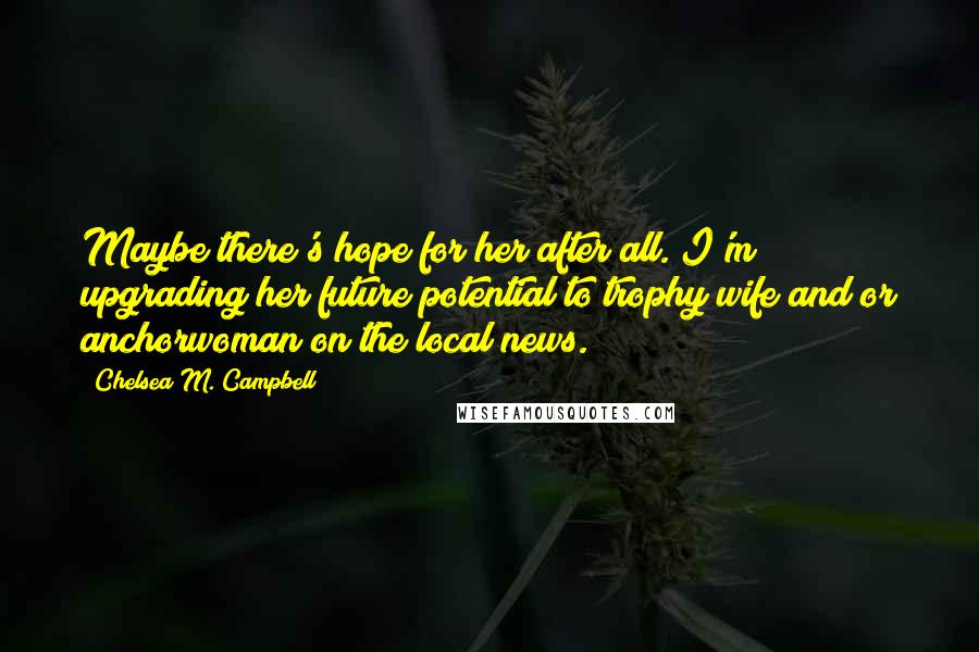 Chelsea M. Campbell Quotes: Maybe there's hope for her after all. I'm upgrading her future potential to trophy wife and/or anchorwoman on the local news.