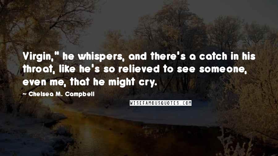 Chelsea M. Campbell Quotes: Virgin," he whispers, and there's a catch in his throat, like he's so relieved to see someone, even me, that he might cry.