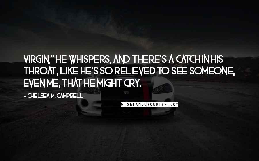 Chelsea M. Campbell Quotes: Virgin," he whispers, and there's a catch in his throat, like he's so relieved to see someone, even me, that he might cry.