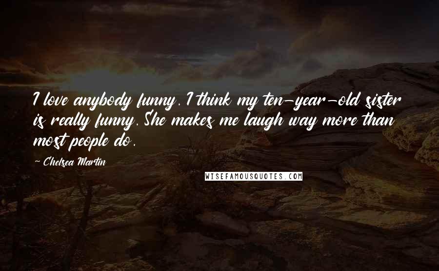 Chelsea Martin Quotes: I love anybody funny. I think my ten-year-old sister is really funny. She makes me laugh way more than most people do.