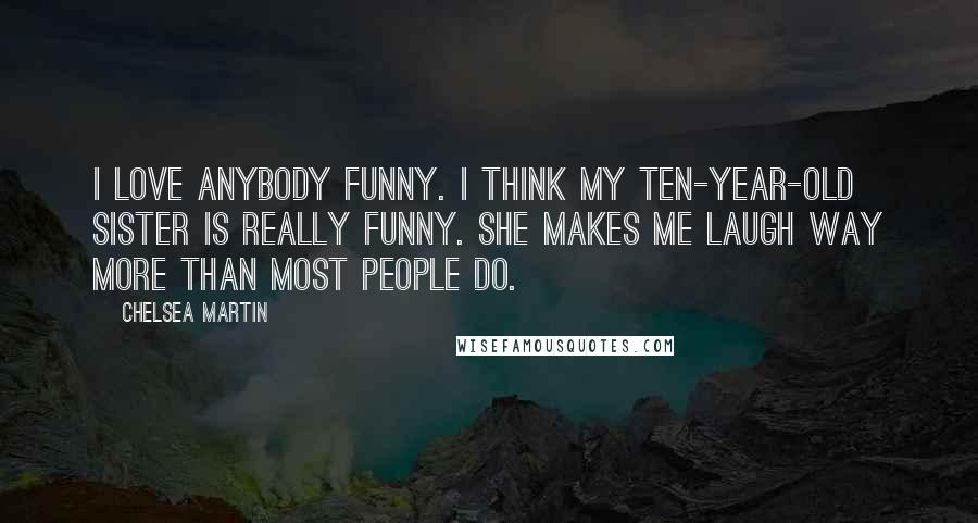 Chelsea Martin Quotes: I love anybody funny. I think my ten-year-old sister is really funny. She makes me laugh way more than most people do.