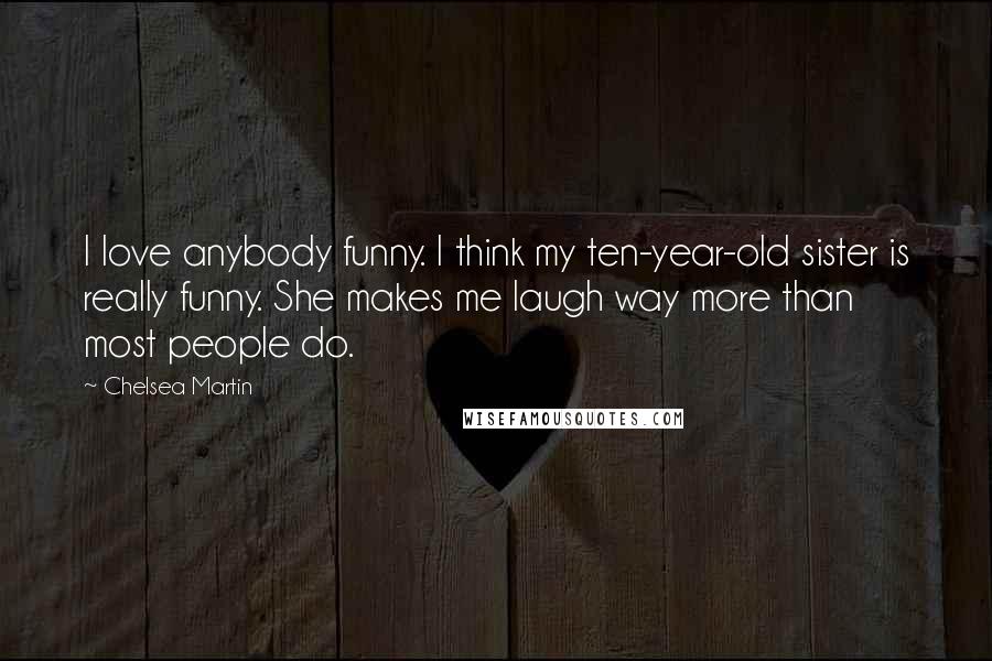Chelsea Martin Quotes: I love anybody funny. I think my ten-year-old sister is really funny. She makes me laugh way more than most people do.