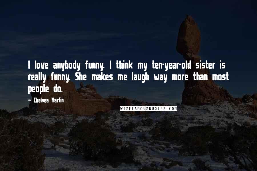 Chelsea Martin Quotes: I love anybody funny. I think my ten-year-old sister is really funny. She makes me laugh way more than most people do.