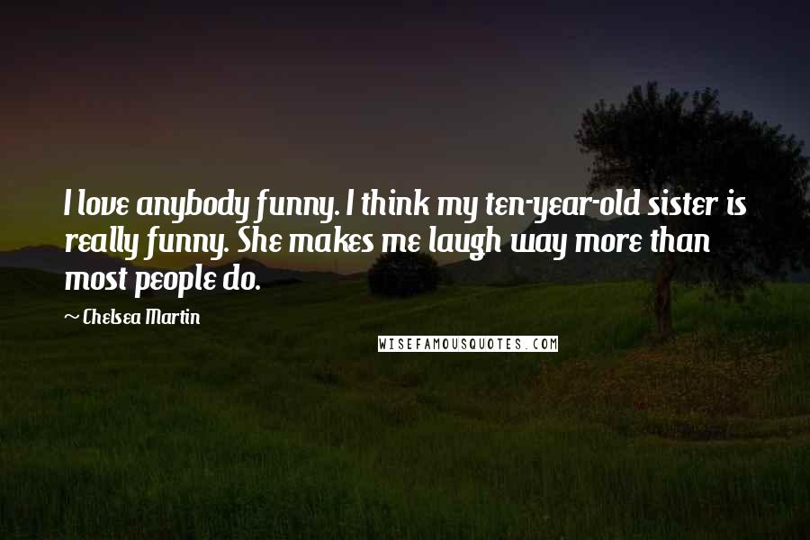 Chelsea Martin Quotes: I love anybody funny. I think my ten-year-old sister is really funny. She makes me laugh way more than most people do.