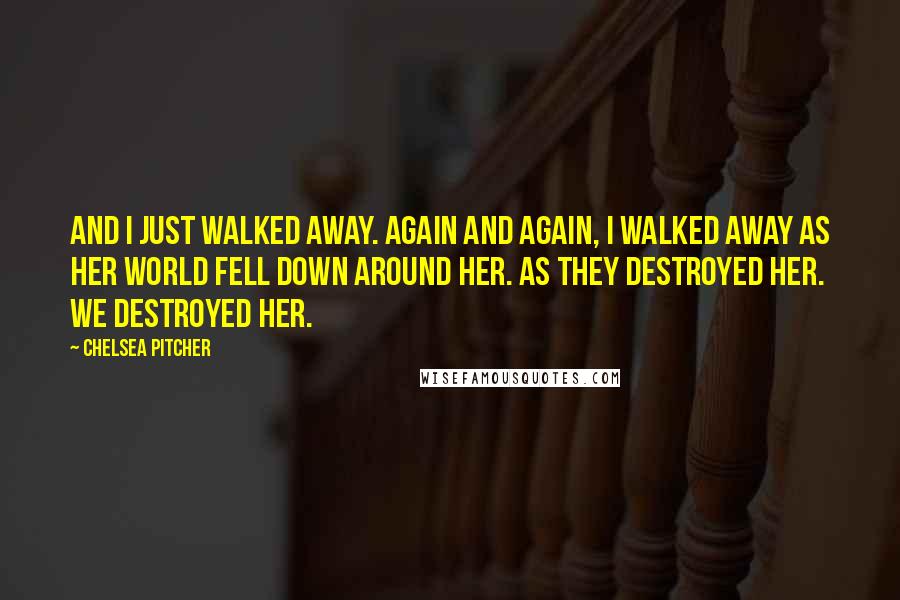 Chelsea Pitcher Quotes: And I just walked away. Again and again, I walked away as her world fell down around her. As they destroyed her. We destroyed her.