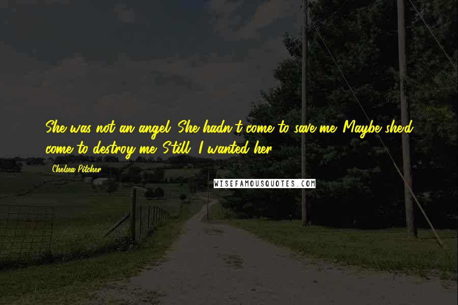 Chelsea Pitcher Quotes: She was not an angel. She hadn't come to save me. Maybe she'd come to destroy me. Still, I wanted her.