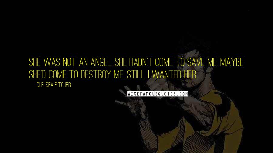 Chelsea Pitcher Quotes: She was not an angel. She hadn't come to save me. Maybe she'd come to destroy me. Still, I wanted her.