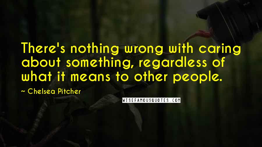 Chelsea Pitcher Quotes: There's nothing wrong with caring about something, regardless of what it means to other people.