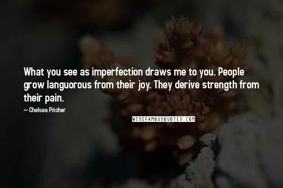 Chelsea Pitcher Quotes: What you see as imperfection draws me to you. People grow languorous from their joy. They derive strength from their pain.