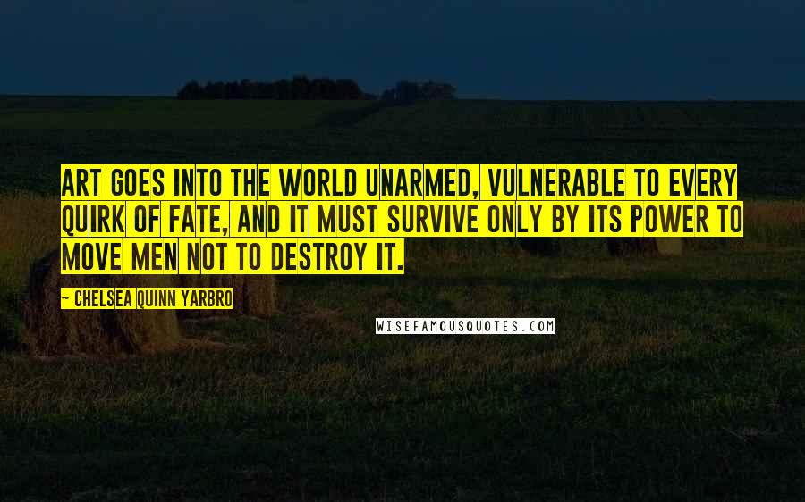 Chelsea Quinn Yarbro Quotes: Art goes into the world unarmed, vulnerable to every quirk of fate, and it must survive only by its power to move men not to destroy it.