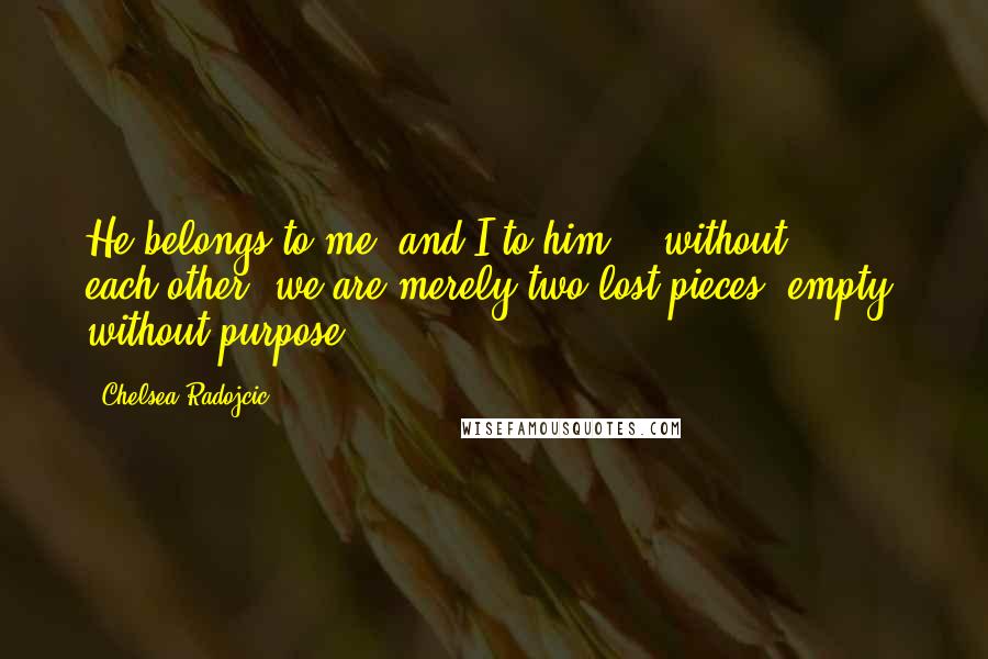 Chelsea Radojcic Quotes: He belongs to me, and I to him... without each-other, we are merely two lost pieces, empty, without purpose...
